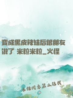 变成黑皮辣妹后跟朋友做了 米粒米粒